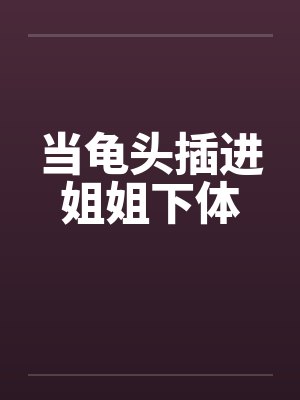 当龟头插进姐姐下体笔趣阁无弹窗